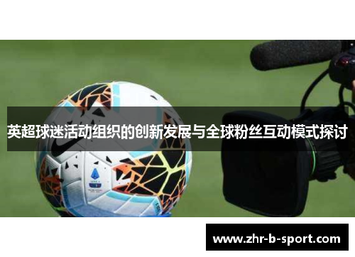 英超球迷活动组织的创新发展与全球粉丝互动模式探讨 英超球迷活动组织的创新发展与全球粉丝互动模式探讨