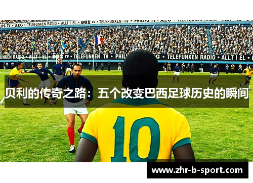 贝利的传奇之路:五个改变巴西足球历史的瞬间 贝利的传奇之路:五个改变巴西足球历史的瞬间