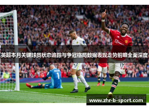 英超本月关键球员状态追踪与争冠格局数据表现走势前瞻全面深度