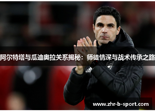 阿尔特塔与瓜迪奥拉关系揭秘:师徒情深与战术传承之路 阿尔特塔与瓜迪奥拉关系揭秘:师徒情深与战术传承之路