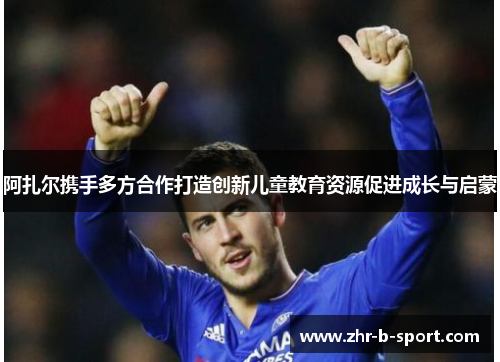 阿扎尔携手多方合作打造创新儿童教育资源促进成长与启蒙 阿扎尔携手多方合作打造创新儿童教育资源促进成长与启蒙
