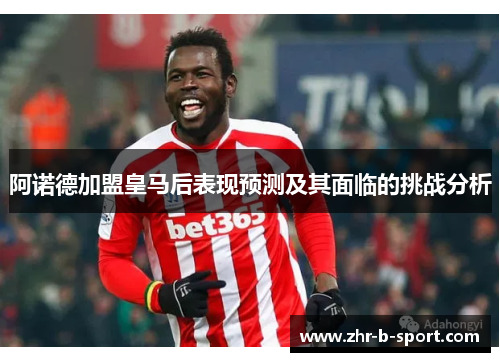 阿诺德加盟皇马后表现预测及其面临的挑战分析 阿诺德加盟皇马后表现预测及其面临的挑战分析