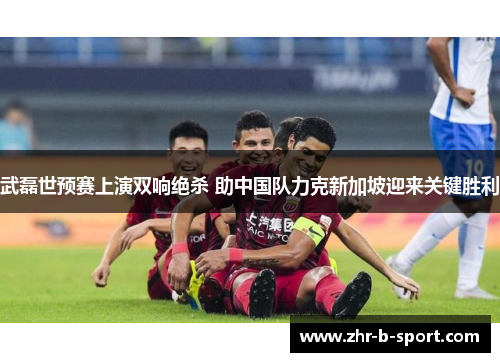 武磊世预赛上演双响绝杀 助中国队力克新加坡迎来关键胜利