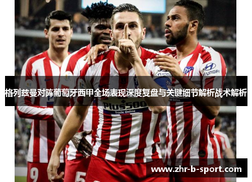 格列兹曼对阵葡萄牙西甲全场表现深度复盘与关键细节解析战术解析